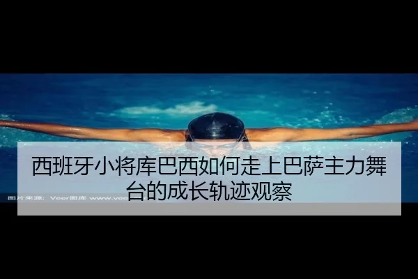 西班牙小将库巴西如何走上巴萨主力舞台的成长轨迹观察