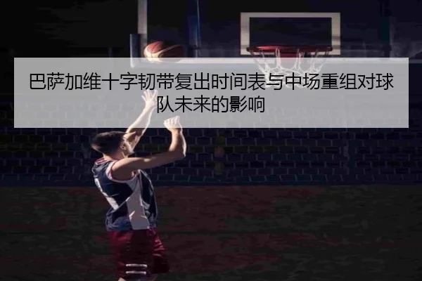 巴萨加维十字韧带复出时间表与中场重组对球队未来的影响