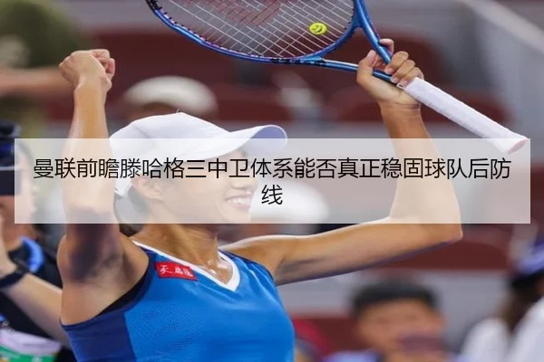 曼联前瞻滕哈格三中卫体系能否真正稳固球队后防线
