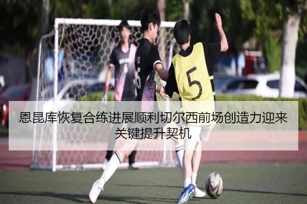 恩昆库恢复合练进展顺利切尔西前场创造力迎来关键提升契机